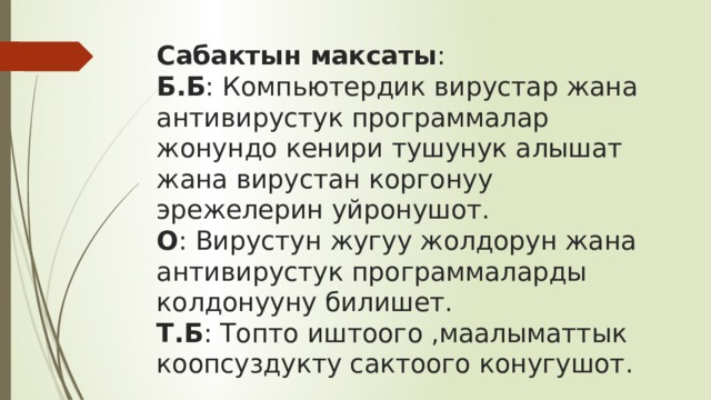 Сабактын максаты :  Б.Б : Компьютердик вирустар жана антивирустук программалар жонундо кенири тушунук алышат жана вирустан коргонуу эрежелерин уйронушот.  О : Вирустун жугуу жолдорун жана антивирустук программаларды колдонууну билишет.  Т.Б : Топто иштоого ,маалыматтык коопсуздукту сактоого конугушот. 