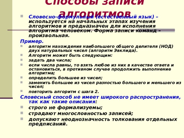 Способы записи алгоритмов Словесно-формульный (естественный язык) – используется на начальных этапах изучения алгоритмов и предназначен для исполнения алгоритма человеком. Форма записи команд – произвольная. Пример. алгоритм нахождения наибольшего общего делителя (НОД) двух натуральных чисел (алгоритм Эвклида). Алгоритм может быть следующим: задать два числа; если числа равны, то взять любое из них в качестве ответа и остановиться, в противном случае продолжить выполнение алгоритма; определить большее из чисел; заменить большее из чисел разностью большего и меньшего из чисел; повторить алгоритм с шага 2. Словесный способ не имеет широкого распространения, так как такие описания : строго не формализуемы; страдают многословностью записей; допускают неоднозначность толкования отдельных предписаний.   