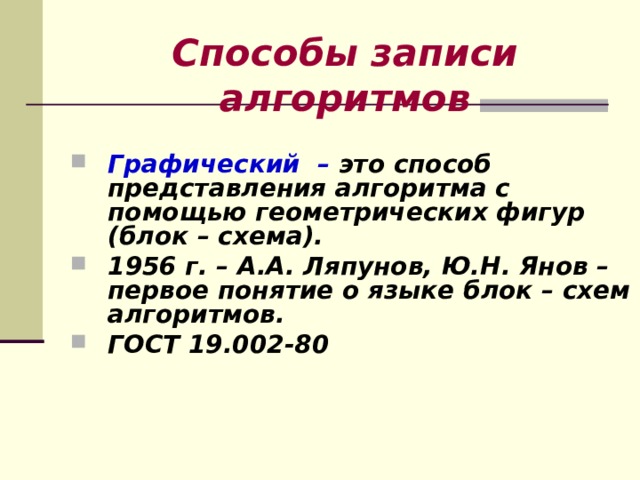 Способы записи алгоритмов Графический – это способ представления алгоритма с помощью геометрических фигур (блок – схема). 1956 г. – А.А. Ляпунов, Ю.Н. Янов – первое понятие о языке блок – схем алгоритмов. ГОСТ 19.002-80    