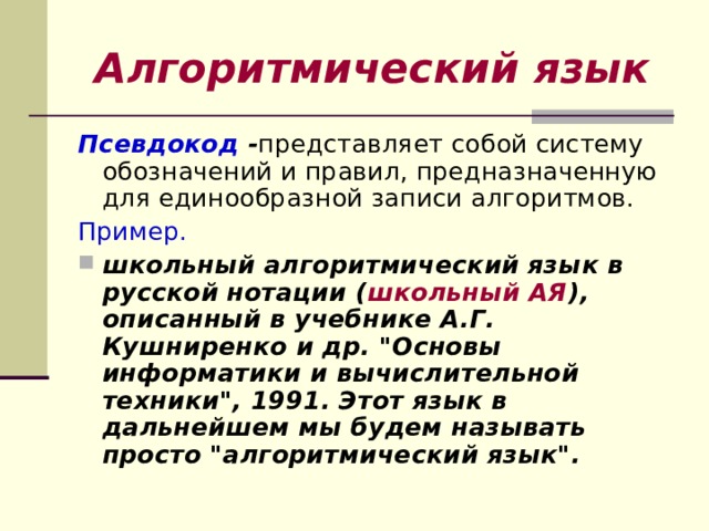 Алгоритмический язык Псевдокод - представляет собой систему обозначений и правил, предназначенную для единообразной записи алгоритмов. Пример.  школьный алгоритмический язык в русской нотации ( школьный АЯ ), описанный в учебнике А.Г. Кушниренко и др. 