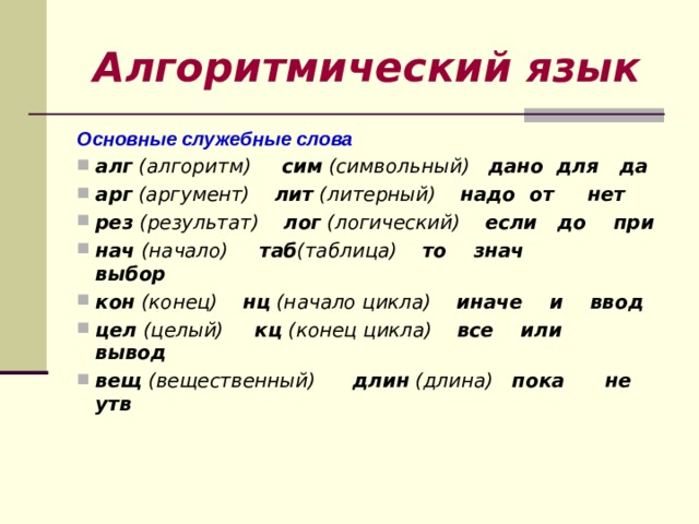 Алгоритмический язык Основные служебные слова алг (алгоритм) сим (символьный) дано для да арг (аргумент) лит (литерный) надо от нет рез (результат) лог (логический) если до при нач (начало) таб (таблица) то знач           выбор кон (конец) нц (начало цикла) иначе и ввод цел (целый) кц (конец цикла) все или вывод вещ (вещественный) длин (длина) пока      не утв 
