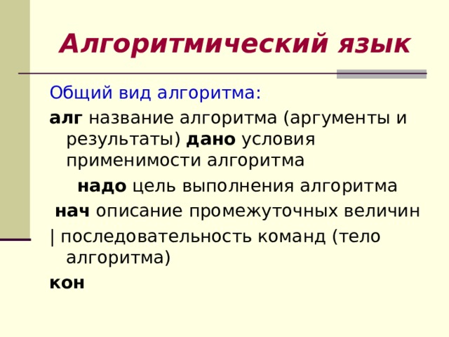 Алгоритмический язык Общий вид алгоритма: алг название алгоритма (аргументы и результаты) дано условия применимости алгоритма  надо цель выполнения алгоритма  нач описание промежуточных величин | последовательность команд (тело алгоритма) кон 