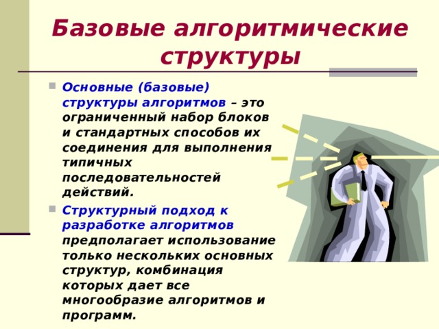 Базовые алгоритмические структуры Основные (базовые) структуры алгоритмов – это ограниченный набор блоков и стандартных способов их соединения для выполнения типичных последовательностей действий. Структурный подход к разработке алгоритмов предполагает использование только нескольких основных структур, комбинация которых дает все многообразие алгоритмов и программ. 
