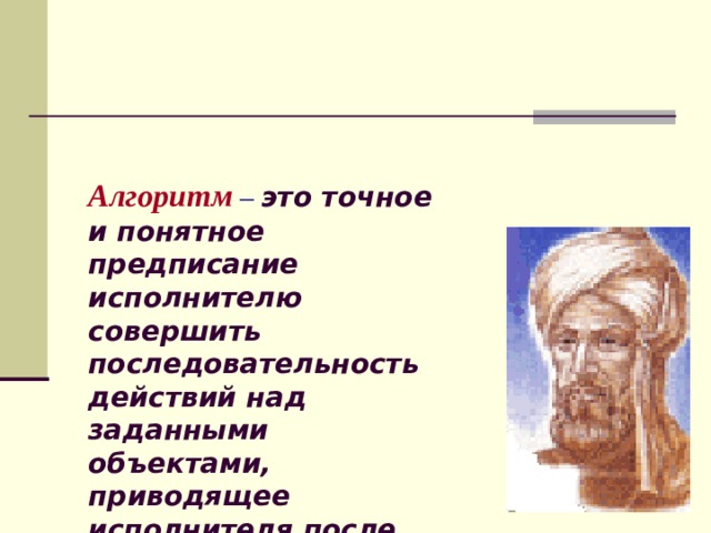 Алгоритм  –  это точное и понятное предписание исполнителю совершить последовательность действий над заданными объектами, приводящее исполнителя после конечного числа шагов к достижению указанной цели или решению поставленной задачи. 