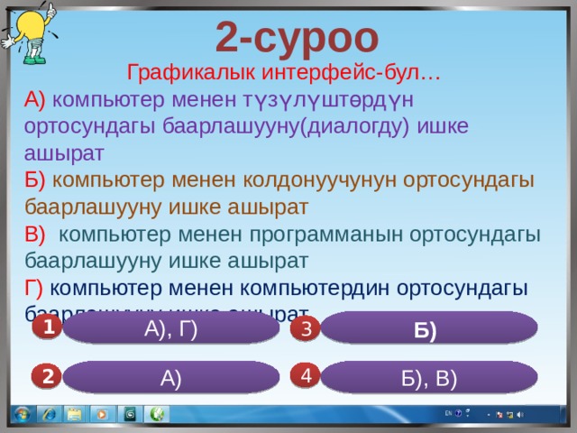  2-суроо Графикалык интерфейс-бул… А) компьютер менен түзүлүштөрдүн ортосундагы баарлашууну(диалогду) ишке ашырат Б) компьютер менен колдонуучунун ортосундагы баарлашууну ишке ашырат В) компьютер менен программанын ортосундагы баарлашууну ишке ашырат Г) компьютер менен компьютердин ортосундагы баарлашууну ишке ашырат. Б)  А), Г) 1  3 А) Б), В) 4 2 