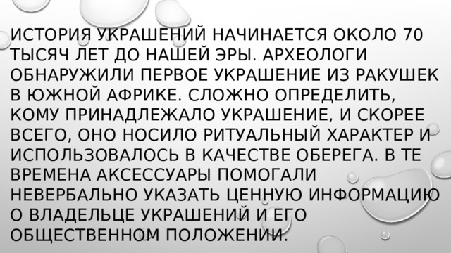 История украшений начинается около 70 тысяч лет до нашей эры. Археологи обнаружили первое украшение из ракушек в Южной Африке. Сложно определить, кому принадлежало украшение, и скорее всего, оно носило ритуальный характер и использовалось в качестве оберега. В те времена аксессуары помогали невербально указать ценную информацию о владельце украшений и его общественном положении. 