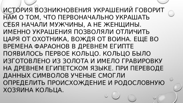 История возникновения украшений говорит нам о том, что первоначально украшать себя начали мужчины, а не женщины. Именно украшения позволяли отличить царя от охотника, вождя от воина. Еще во времена фараонов в Древнем Египте появилось первое кольцо. Кольцо было изготовлено из золота и имело гравировку на древнем египетском языке. При переводе данных символов ученые смогли определить происхождение и родословную хозяина кольца. 