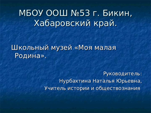 МБОУ ООШ №53 г. Бикин, Хабаровский край.  Школьный музей «Моя малая Родина». Руководитель:  Нурбахтина Наталья Юрьевна, Учитель истории и обществознания 