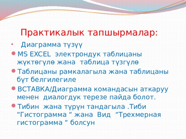  Практикалык тапшырмалар:  Диаграмма түзүү MS EXCEL электрондук таблицаны жүктөгүлө жана таблица түзгүлө Таблицаны рамкалагыла жана таблицаны бүт белгилегиле ВСТАВКА/Диаграмма командасын аткаруу менен диалогдук терезе пайда болот. Тибин жана түрүн тандагыла .Тиби “Гистограмма “ жана Вид “Трехмерная гистограмма “ болсун 