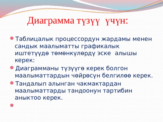  Диаграмма түзүү үчүн: Таблицалык процессордун жардамы менен сандык маалыматты графикалык иштетүүдө төмөнкүлөрдү эске алышы керек: Диаграмманы түзүүгө керек болгон маалыматтардын чөйрөсүн белгилөө керек. Тандалып алынган чакмактардан маалыматтарды тандоонун тартибин аныктоо керек.   