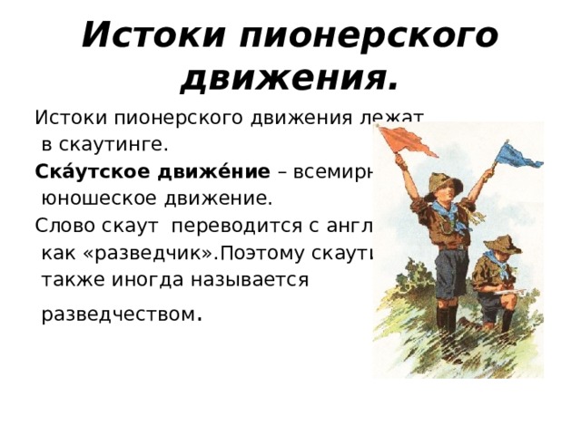 Истоки пионерского движения. Истоки пионерского движения лежат  в скаутинге. Ска́утское движе́ние – всемирное  юношеское движение. Слово скаут переводится с английского  как «разведчик».Поэтому скаутинг  также иногда называется  разведчеством . 