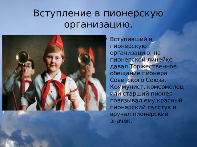 Вступление в пионерскую организацию. Вступивший в пионерскую организацию, на пионерской линейке давал Торжественное обещание пионера Советского Союза. Коммунист, комсомолец или старший пионер повязывал ему красный пионерский галстук и вручал пионерский значок. 