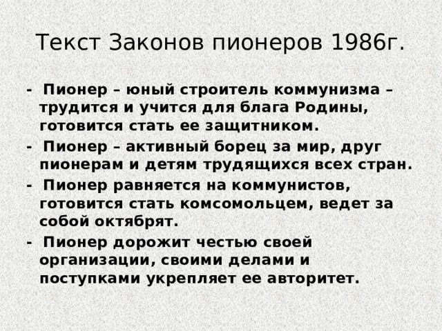 Текст Законов пионеров 1986г. - Пионер – юный строитель коммунизма – трудится и учится для блага Родины, готовится стать ее защитником. - Пионер – активный борец за мир, друг пионерам и детям трудящихся всех стран. - Пионер равняется на коммунистов, готовится стать комсомольцем, ведет за собой октябрят. - Пионер дорожит честью своей организации, своими делами и поступками укрепляет ее авторитет. 