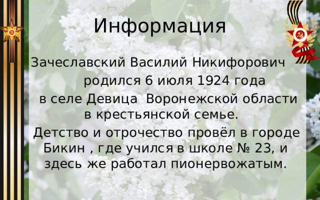 Информация Зачеславский Василий Никифорович  родился 6 июля 1924 года  в селе Девица Воронежской области в крестьянской семье.  Детство и отрочество провёл в городе Бикин , где учился в школе № 23, и здесь же работал пионервожатым. 