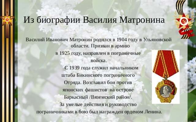 Из биографии Василия Матронина Василий Иванович Матронин родился в 1904 году в Ульяновской области. Призван в армию в 1925 году, направлен в пограничные войска.  С 1939 года служил начальником штаба Бикинского пограничного Отряда. Возглавил бои против японских фашистов на острове Баркасный /Вяземский район/. За умелые действия и руководство  пограничниками в бою был награжден орденом Ленина. 