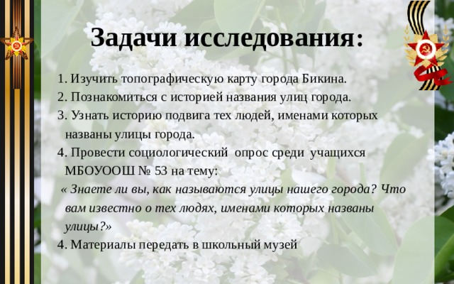 Задачи исследования : 1. Изучить топографическую карту города Бикина. 2. Познакомиться с историей названия улиц города. 3. Узнать историю подвига тех людей, именами которых названы улицы города. 4. Провести социологический  опрос среди  учащихся МБОУООШ № 53 на тему:  « Знаете ли вы, как называются улицы нашего города? Что вам известно о тех людях, именами которых названы улицы?» 4. Материалы передать в школьный музей 