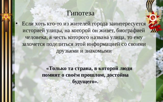 Гипотеза Если хоть кто-то из жителей города заинтересуется историей улицы, на которой он живет, биографией человека, в честь которого названа улица, то ему захочется поделиться этой информацией со своими друзьями и знакомыми   « Только та страна, в которой люди помнят о своём прошлом, достойна будущего». 