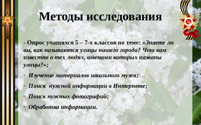 Методы исследования - Опрос учащихся 5 – 7-х классов по теме: « Знаете ли вы, как называются улицы нашего города? Что вам известно о тех людях, именами которых названы улицы?»; Изучение материалов школьного музея; Поиск нужной информации в Интернете; Поиск нужных фотографий; Обработка информации. 