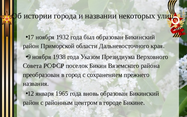 Об истории города и названии некоторых улиц. 17 ноября 1932 года был образован Бикинский район Приморской области Дальневосточного края. 9 ноября 1938 года Указом Президиума Верховного Совета РСФСР поселок Бикин Вяземского района преобразован в город с сохранением прежнего названия. 12 января 1965 года вновь образован Бикинский район с районным центром в городе Бикине. 