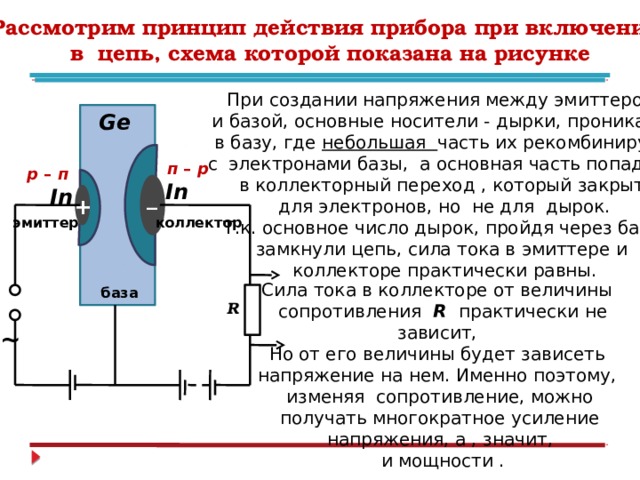 Рассмотрим принцип действия прибора при включении  в цепь, схема которой показана на рисунке При создании напряжения между эмиттером и базой, основные носители - дырки, проникают в базу, где небольшая часть их рекомбинирует с электронами базы, а основная часть попадает в коллекторный переход , который закрыт для электронов, но не для дырок. Т.к. основное число дырок, пройдя через базу, замкнули цепь, сила тока в эмиттере и коллекторе практически равны. Ge  п – р р – п In _ In + коллектор эмиттер Сила тока в коллекторе от величины  сопротивления R практически не зависит, Но от его величины будет зависеть напряжение на нем. Именно поэтому, изменяя сопротивление, можно получать многократное усиление напряжения, а , значит,  и мощности .  база  ~ R 
