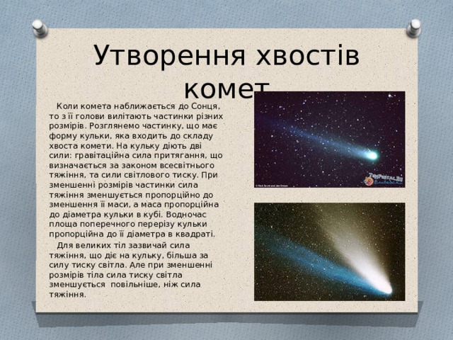 Утворення хвостів комет  Коли комета наближається до Сонця, то з її голови вилітають частинки різних розмірів. Розглянемо частинку, що має форму кульки, яка входить до складу хвоста комети. На кульку діють дві сили: гравітаційна сила притягання, що визначається за законом всесвітнього тяжіння, та сили світлового тиску. При зменшенні розмірів частинки сила тяжіння зменшується пропорційно до зменшення її маси, а маса пропорційна до діаметра кульки в кубі. Водночас площа поперечного перерізу кульки пропорційна до її діаметра в квадраті.  Для великих тіл зазвичай сила тяжіння, що діє на кульку, більша за силу тиску світла. Але при зменшенні розмірів тіла сила тиску світла зменшується повільніше, ніж сила тяжіння. 