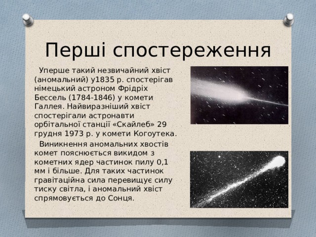 Перші спостереження  Уперше такий незвичайний хвіст (аномальний) у1835 р. спостерігав німецький астроном Фрідріх Бессель (1784-1846) у комети Галлея. Найвиразніший хвіст спостерігали астронавти орбітальної станції «Скайлеб» 29 грудня 1973 р. у комети Когоутека.  Виникнення аномальних хвостів комет пояснюється викидом з кометних ядер частинок пилу 0,1 мм і більше. Для таких частинок гравітаційна сила перевищує силу тиску світла, і аномальний хвіст спрямовується до Сонця. 