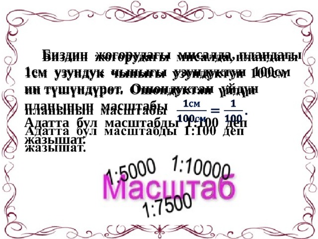  Биздин жогорудагы мисалда, пландагы    1см узундук чыныгы узундуктун 100см  ин түшүндүрөт. Ошондуктан үйдүн  планынын масштабы  Адатта бул масштабды 1:100 деп  жазышат.  