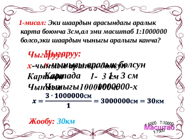 1-мисал: Эки шаардын арасындагы аралык  карта боюнча 3см,ал эми масштаб 1:1000000  болсо,эки шаардын чыныгы аралыгы канча? Чыгаруу:   х -чыныгы аралык болсун Картада 1- 3 см Чыныгы 1000000-х  Жообу: 30км 