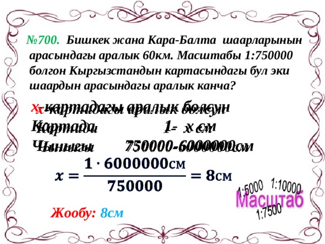 № 700. Бишкек жана Кара-Балта шаарларынын  арасындагы аралык 60км. Масштабы 1:750000  болгон Кыргызстандын картасындагы бул эки  шаардын арасындагы аралык канча? х -картадагы аралык болсун   Картада 1- х см Чыныгы 750000-6000000см  Жообу: 8см 