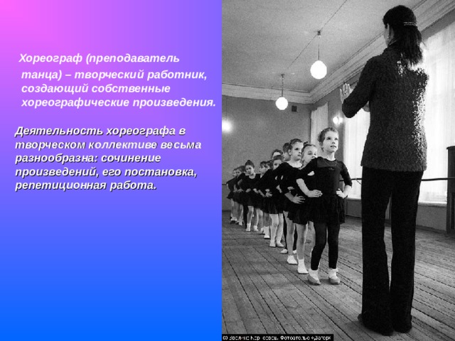  Хореограф (преподаватель танца) – творческий работник, создающий собственные хореографические произведения.  Деятельность хореографа в творческом коллективе весьма разнообразна: сочинение произведений, его постановка, репетиционная работа.  