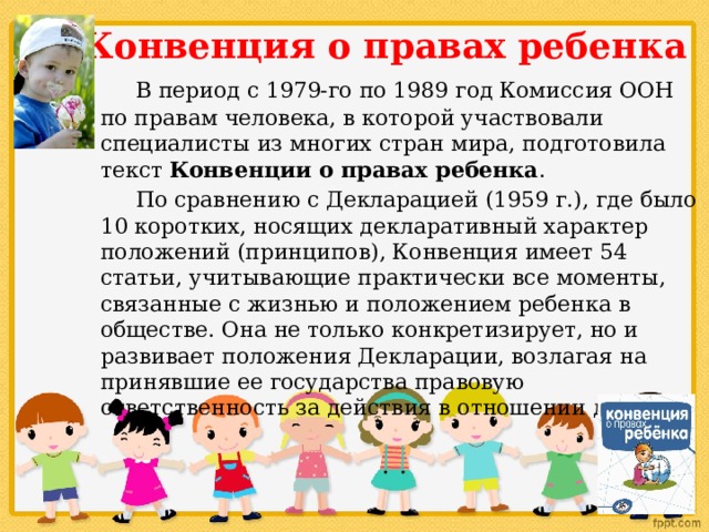 Конвенция о правах ребенка    В период с 1979-го по 1989 год Комиссия ООН по правам человека, в которой участвовали специалисты из многих стран мира, подготовила текст Конвенции о правах ребенка .   По сравнению с Декларацией (1959 г.), где было 10 коротких, носящих декларативный характер положений (принципов), Конвенция имеет 54 статьи, учитывающие практически все моменты, связанные с жизнью и положением ребенка в обществе. Она не только конкретизирует, но и развивает положения Декларации, возлагая на принявшие ее государства правовую ответственность за действия в отношении детей. 