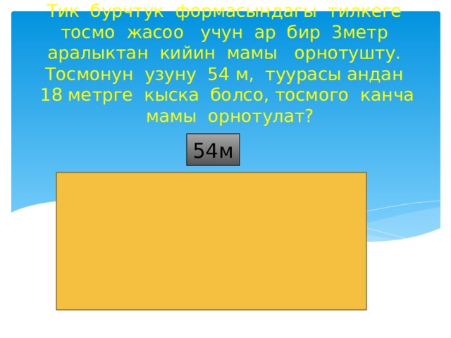 Тик бурчтук формасындагы тилкеге тосмо жасоо учун ар бир 3метр аралыктан кийин мамы орнотушту. Тосмонун узуну 54 м, туурасы андан 18 метрге кыска болсо, тосмого канча мамы орнотулат? 54м 