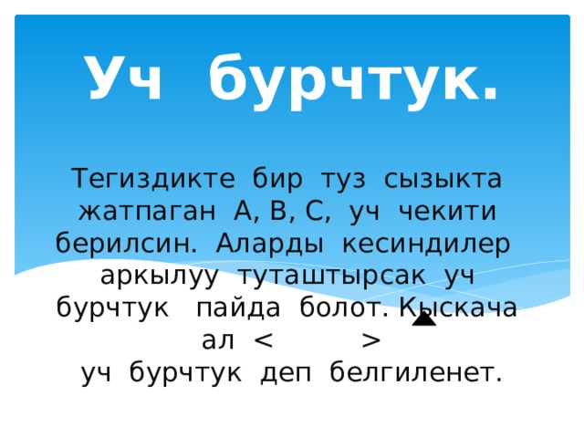 Уч бурчтук. Тегиздикте бир туз сызыкта жатпаган А, В, С, уч чекити берилсин. Аларды кесиндилер аркылуу туташтырсак уч бурчтук пайда болот. Кыскача ал   уч бурчтук деп белгиленет. 