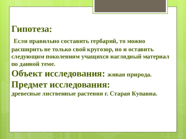 Гипотеза:    Если правильно составить гербарий, то можно расширить не только свой кругозор, но и оставить следующим поколениям учащихся наглядный материал по данной теме. Объект исследования:  живая природа. Предмет исследования: древесные лиственные растения г. Старая Купавна.