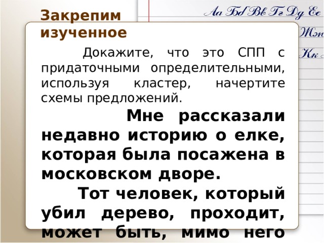 Закрепим изученное  Докажите, что это СПП с придаточными определительными, используя кластер, начертите схемы предложений.  Мне рассказали недавно историю о елке, которая была посажена в московском дворе.  Тот человек, который убил дерево, проходит, может быть, мимо него каждый день. 