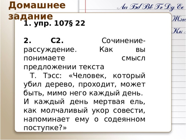Домашнее задание 1. упр. 107§ 22 2. С2. Сочинение-рассуждение. Как вы понимаете смысл предложении текста  Т. Тэсс: «Человек, который убил дерево, проходит, может быть, мимо него каждый день. И каждый день мертвая ель, как молчаливый укор совести, напоминает ему о содеянном поступке?» 