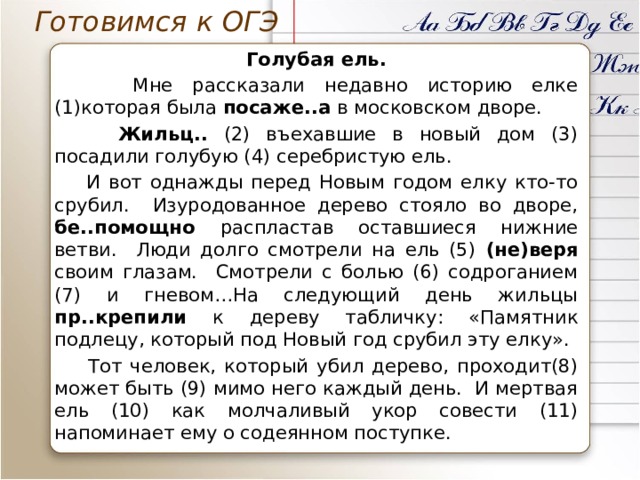 Готовимся к ОГЭ Голубая ель.  Мне рассказали недавно историю елке (1)которая была посаже..а в московском дворе.  Жильц.. (2) въехавшие в новый дом (3) посадили голубую (4) серебристую ель.  И вот однажды перед Новым годом елку кто-то срубил. Изуродованное дерево стояло во дворе, бе..помощно распластав оставшиеся нижние ветви. Люди долго смотрели на ель (5) (не)веря своим глазам. Смотрели с болью (6) содроганием (7) и гневом…На следующий день жильцы пр..крепили к дереву табличку: «Памятник подлецу, который под Новый год срубил эту елку».  Тот человек, который убил дерево, проходит(8) может быть (9) мимо него каждый день. И мертвая ель (10) как молчаливый укор совести (11) напоминает ему о содеянном поступке. 