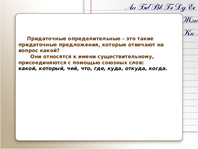      Придаточные определительные – это такие придаточные предложения, которые отвечают на вопрос какой?  Они относятся к имени существительному, присоединяются с помощью союзных слов:  какой, который, чей, что, где, куда, откуда, когда.     