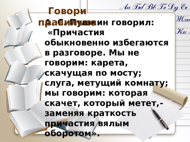 Говори правильно А. С. Пушкин говорил:  «Причастия обыкновенно избегаются в разговоре. Мы не говорим: карета, скачущая по мосту; слуга, метущий комнату; мы говорим: которая скачет, который метет,- заменяя краткость причастия вялым оборотом». 