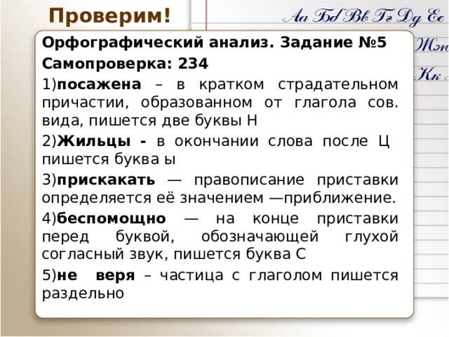 Проверим! Орфографический анализ. Задание №5 Самопроверка: 234 1) посажена – в кратком страдательном причастии, образованном от глагола сов. вида, пишется две буквы Н 2) Жильцы - в окончании слова после Ц пишется буква ы 3) прискакать — правописание приставки определяется её значением —приближение. 4) беспомощно — на конце приставки перед буквой, обозначающей глухой согласный звук, пишется буква С 5) не веря – частица с глаголом пишется раздельно 