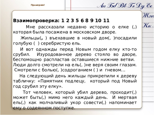  Проверим!    Взаимопроверка: 1 2 3 5 6 8 9 10 11  Мне рассказали недавно историю о елке (,) которая была посажена в московском дворе.  Жильцы( , ) въехавшие в новый дом(, )посадили голубую ( ) серебристую ель.  И вот однажды перед Новым годом елку кто-то срубил. Изуродованное дерево стояло во дворе, беспомощно распластав оставшиеся нижние ветви. Люди долго смотрели на ель(, )не веря своим глазам. Смотрели с болью(, )содроганием ( ) и гневом…  На следующий день жильцы прикрепили к дереву табличку: «Памятник подлецу, который под Новый год срубил эту елку».  Тот человек, который убил дерево, проходит(,) может быть(,) мимо него каждый день. И мертвая ель(,) как молчаливый укор совести(,) напоминает ему о содеянном поступке. 