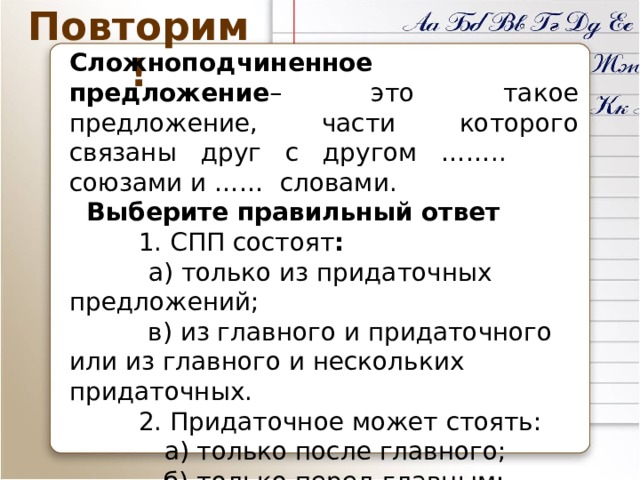 Повторим! Сложноподчиненное предложение – это такое предложение, части которого связаны друг с другом …….. союзами и …… словами.  Выберите правильный ответ  1. СПП состоят :  а) только из придаточных предложений;  в) из главного и придаточного или из главного и нескольких придаточных.  2. Придаточное может стоять:  а) только после главного;  б) только перед главным;  в) перед главным, в середине главного и после главного предложения 