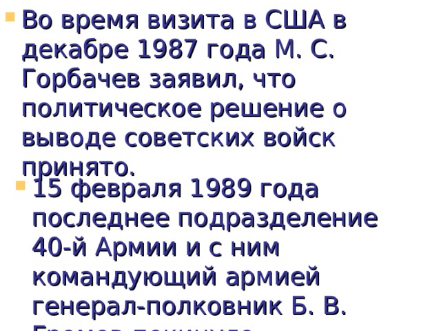 Во время визита в США в декабре 1987 года М. С. Горбачев заявил, что политическое решение о выводе советских войск принято.         15 февраля 1989 года последнее подразделение 40-й Армии и с ним командующий армией генерал-полковник Б. В. Громов покинуло Афганистан.  