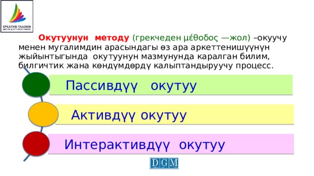  Окутуунун методу  (грекчеден μέθοδος —жол) –окуучу менен мугалимдин арасындагы өз ара аркеттенишүүнүн жыйынтыгында окутуунун мазмунунда каралган билим, билгичтик жана көндүмдөрдү калыптандыруучу процесс. Пассивдүү окутуу Активдүү окутуу Интерактивдүү окутуу 