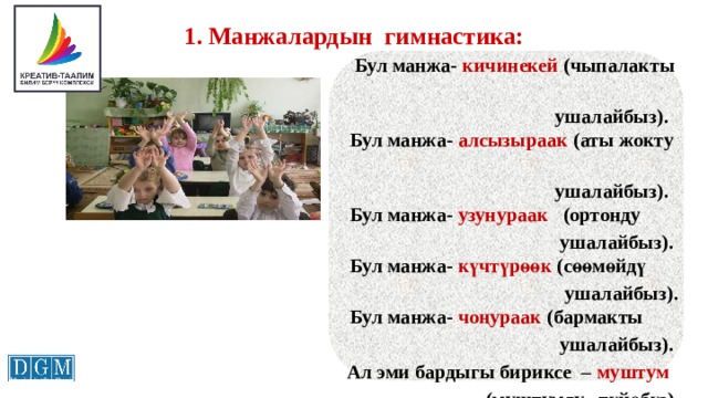 1. Манжалардын гимнастика:    Бул манжа- кичинекей (чыпалакты  ушалайбыз).    Бул манжа- алсызыраак (аты жокту  ушалайбыз).    Бул манжа- узунураак (ортонду  ушалайбыз).    Бул манжа- күчтүрөөк (сөөмөйдү  ушалайбыз).    Бул манжа- чоңураак (бармакты  ушалайбыз).  Ал эми бардыгы бириксе – муштум  (муштумду түйөбүз).     