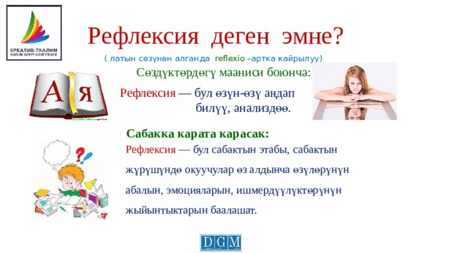 Рефлексия деген эмне?  ( латын сөзүнөн алганда reflexio –артка кайрылуу) Сөздүктөрдөгү мааниси боюнча:  Рефлексия — бул өзүн-өзү аңдап  билүү, анализдөө. Сабакка карата карасак: Рефлексия — бул сабактын этабы, сабактын жүрүшүндө окуучулар өз алдынча өзүлөрүнүн абалын, эмоцияларын, ишмердүүлүктөрүнүн жыйынтыктарын баалашат. 