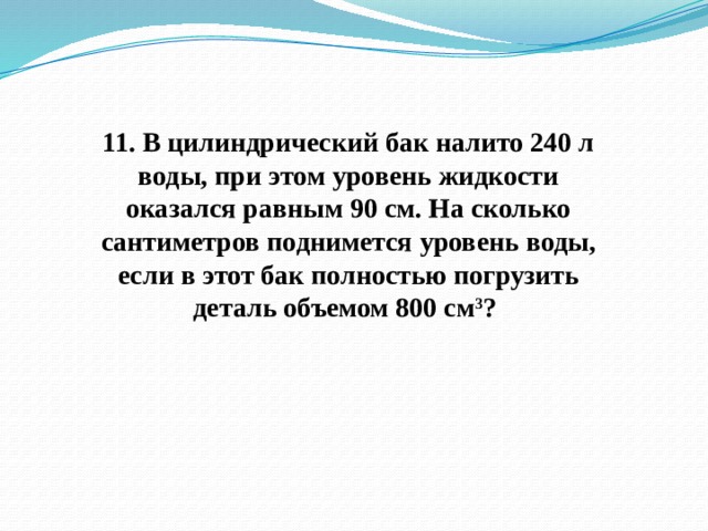 11. В цилиндрический бак налито 240 л воды, при этом уровень жидкости оказался равным 90 см. На сколько сантиметров поднимется уровень воды, если в этот бак полностью погрузить деталь объемом 800 см 3 ? 