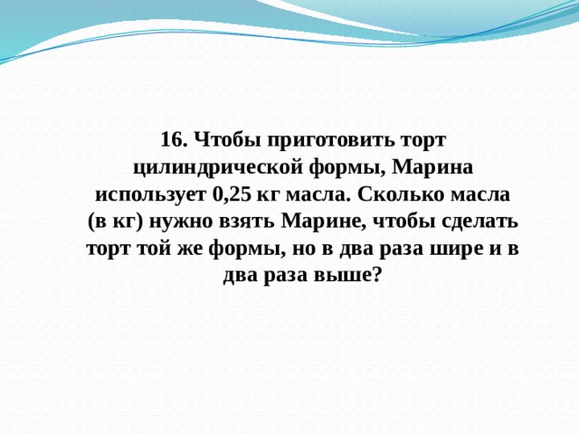 16. Чтобы приготовить торт цилиндрической формы, Марина использует 0,25 кг масла. Сколько масла (в кг) нужно взять Марине, чтобы сделать торт той же формы, но в два раза шире и в два раза выше? 