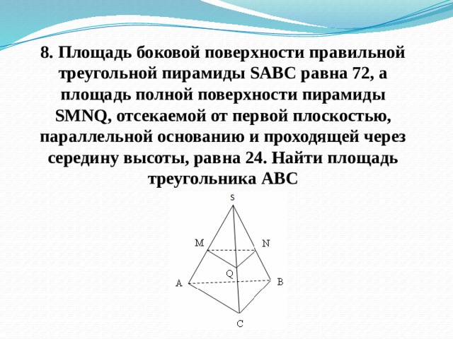 8. Площадь боковой поверхности правильной треугольной пирамиды SABC равна 72, а площадь полной поверхности пирамиды SMNQ, отсекаемой от первой плоскостью, параллельной основанию и проходящей через середину высоты, равна 24. Найти площадь треугольника АВС 