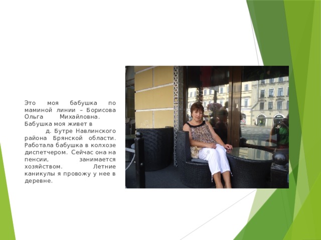 Это моя бабушка по маминой линии – Борисова Ольга Михайловна. Бабушка моя живет в д. Бутре Навлинского района Брянской области. Работала бабушка в колхозе диспетчером. Сейчас она на пенсии, занимается хозяйством. Летние каникулы я провожу у нее в деревне. 